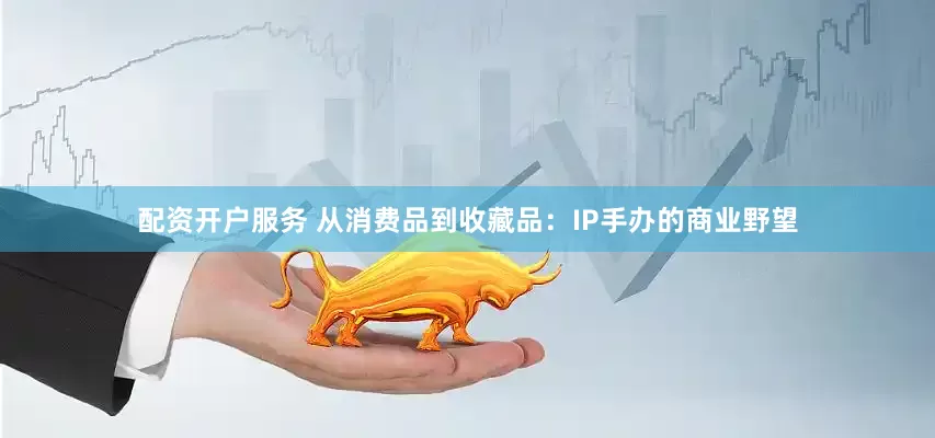 配资开户服务 从消费品到收藏品：IP手办的商业野望