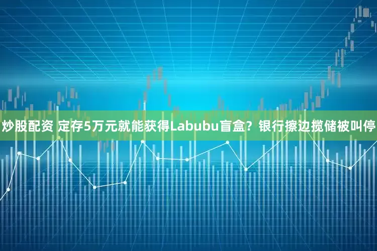 炒股配资 定存5万元就能获得Labubu盲盒？银行擦边揽储被叫停