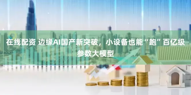 在线配资 边缘AI国产新突破，小设备也能“跑”百亿级参数大模型