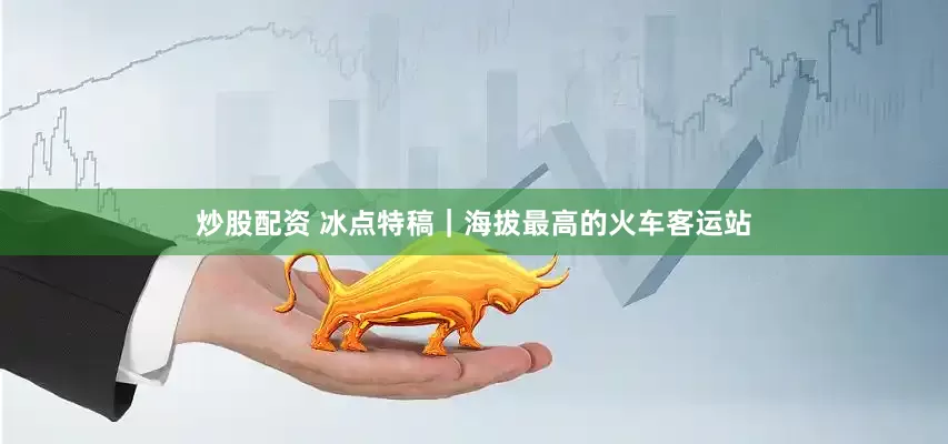 炒股配资 冰点特稿｜海拔最高的火车客运站
