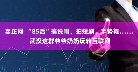 嘉正网  “85后”搞说唱、拍短剧、手势舞…… 武汉这群爷爷奶奶玩转互联网