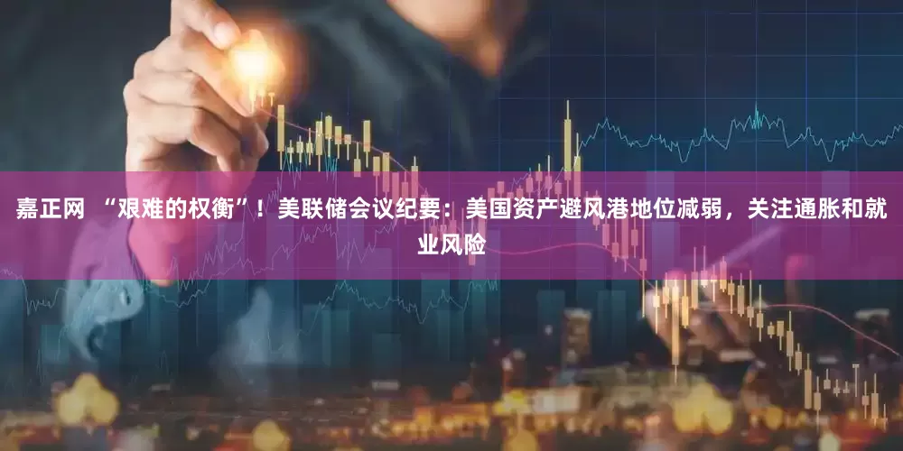 嘉正网  “艰难的权衡”！美联储会议纪要：美国资产避风港地位减弱，关注通胀和就业风险