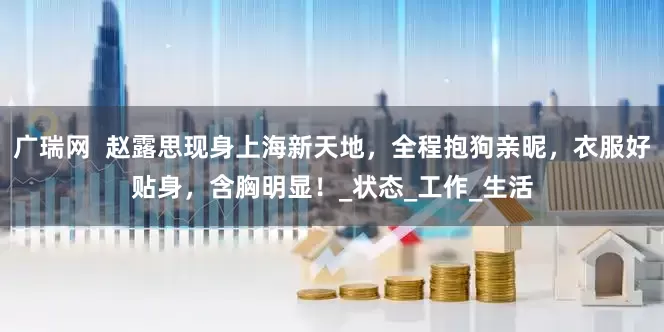 广瑞网  赵露思现身上海新天地，全程抱狗亲昵，衣服好贴身，含胸明显！_状态_工作_生活