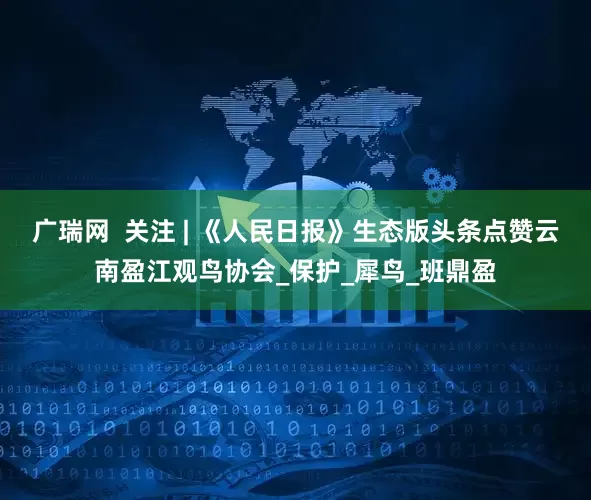 广瑞网  关注 | 《人民日报》生态版头条点赞云南盈江观鸟协会_保护_犀鸟_班鼎盈