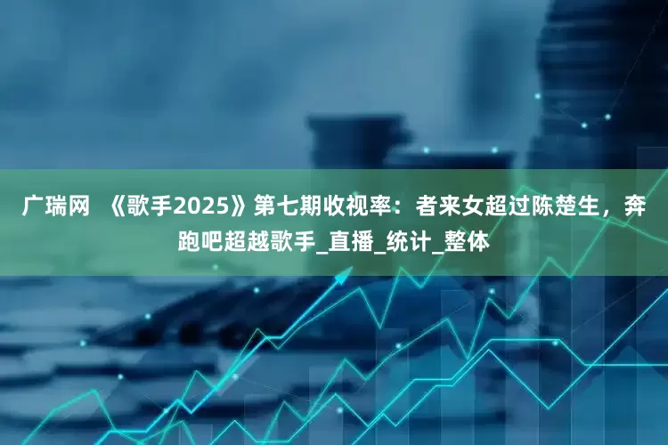 广瑞网  《歌手2025》第七期收视率：者来女超过陈楚生，奔跑吧超越歌手_直播_统计_整体