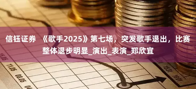 信钰证券  《歌手2025》第七场，突发歌手退出，比赛整体退步明显_演出_表演_郑欣宜