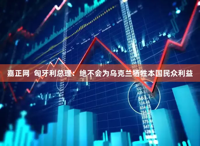 嘉正网  匈牙利总理：绝不会为乌克兰牺牲本国民众利益