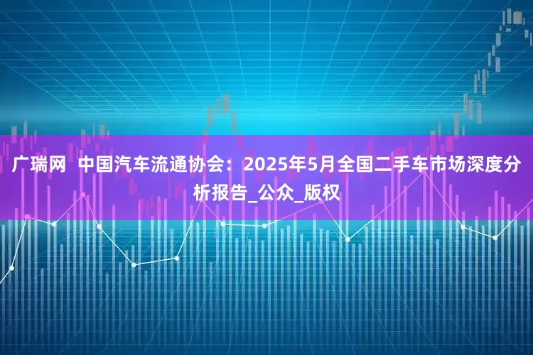广瑞网  中国汽车流通协会：2025年5月全国二手车市场深度分析报告_公众_版权