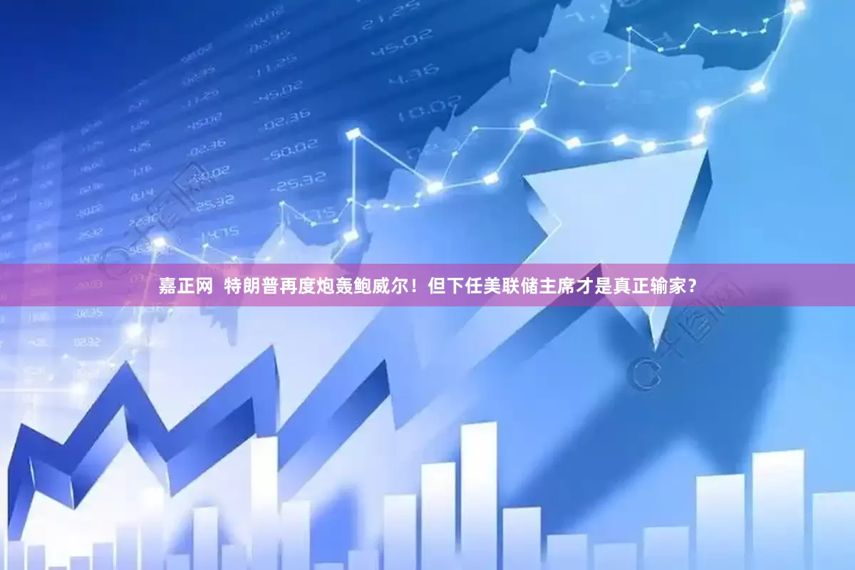 嘉正网  特朗普再度炮轰鲍威尔！但下任美联储主席才是真正输家？