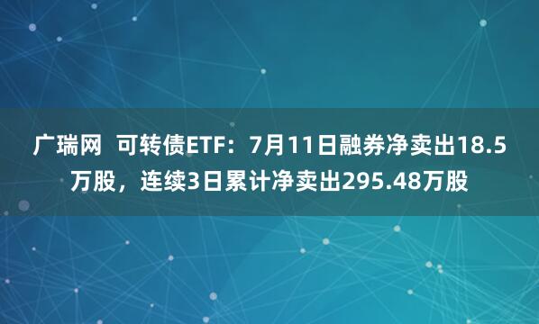 广瑞网  可转债ETF：7月11日融券净卖出18.5万股，连续3日累计净卖出295.48万股