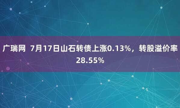 广瑞网  7月17日山石转债上涨0.13%，转股溢价率28.55%