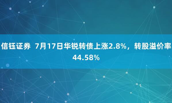 信钰证券  7月17日华锐转债上涨2.8%，转股溢价率44.58%