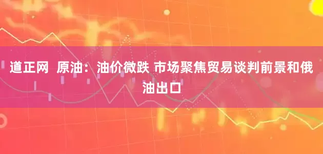 道正网  原油：油价微跌 市场聚焦贸易谈判前景和俄油出口