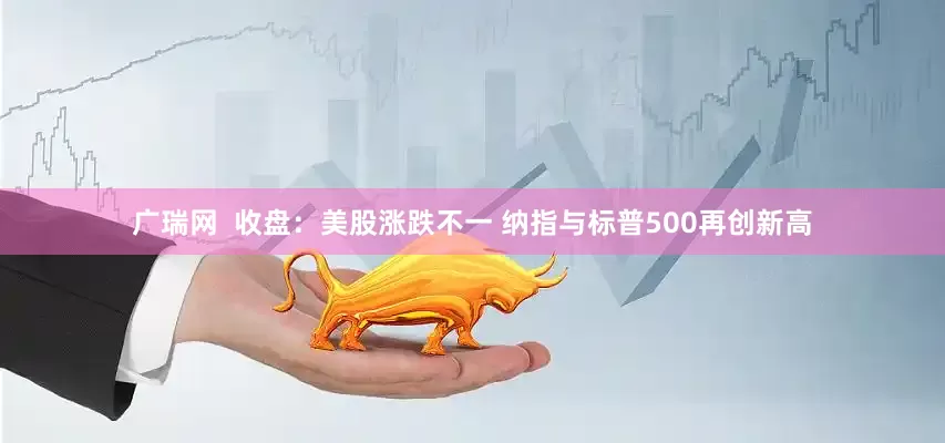 广瑞网  收盘：美股涨跌不一 纳指与标普500再创新高