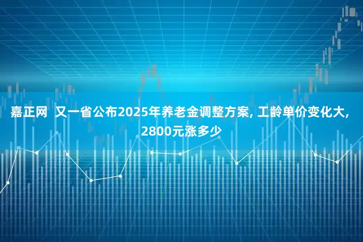嘉正网  又一省公布2025年养老金调整方案, 工龄单价变化大, 2800元涨多少
