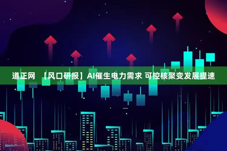 道正网  【风口研报】AI催生电力需求 可控核聚变发展提速
