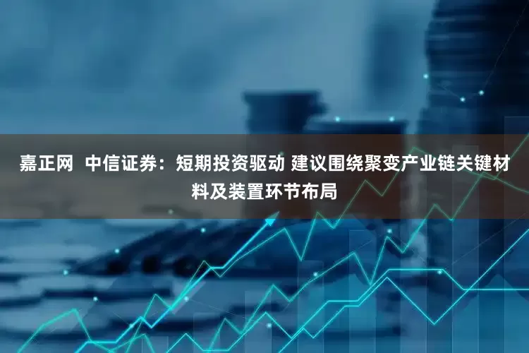 嘉正网  中信证券：短期投资驱动 建议围绕聚变产业链关键材料及装置环节布局