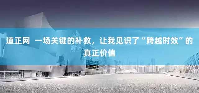 道正网  一场关键的补救，让我见识了“跨越时效”的真正价值